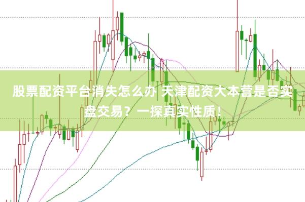 股票配资平台消失怎么办 天津配资大本营是否实盘交易？一探真实性质！