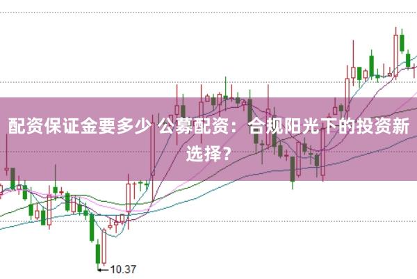 配资保证金要多少 公募配资：合规阳光下的投资新选择？
