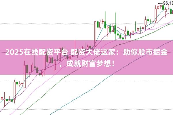 2025在线配资平台 配资大佬这家：助你股市掘金，成就财富梦想！