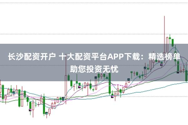 长沙配资开户 十大配资平台APP下载：精选榜单助您投资无忧