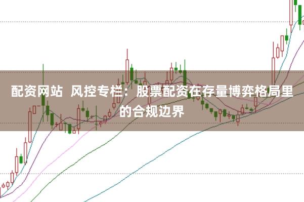配资网站  风控专栏：股票配资在存量博弈格局里的合规边界