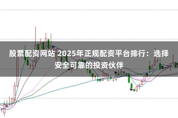 股票配资网站 2025年正规配资平台排行：选择安全可靠的投资伙伴