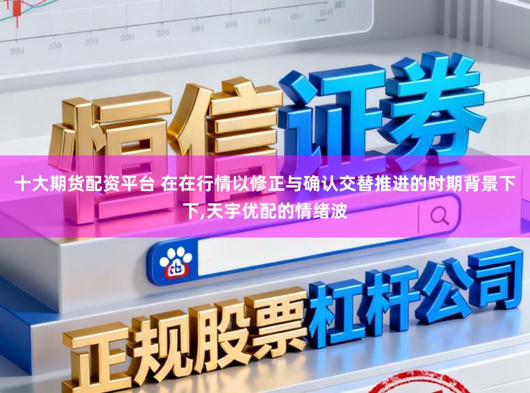 十大期货配资平台 在在行情以修正与确认交替推进的时期背景下下,天宇优配的情绪波
