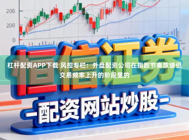 杠杆配资APP下载 风控专栏：外盘配资公司在指数节奏放缓但交易频率上升的阶段里的