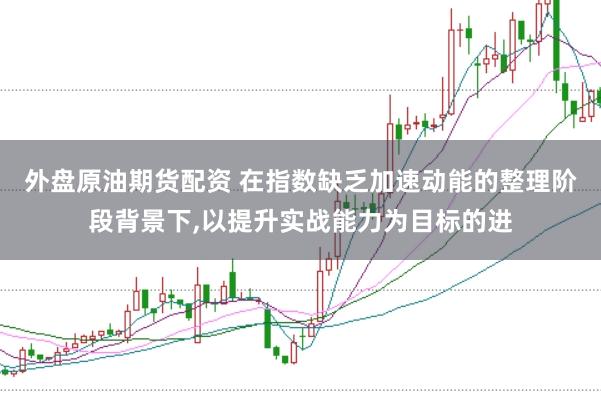 外盘原油期货配资 在指数缺乏加速动能的整理阶段背景下,以提升实战能力为目标的进