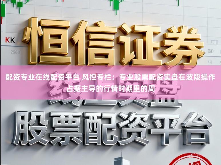 配资专业在线配资平台 风控专栏：专业股票配资实盘在波段操作占据主导的行情时期里的周