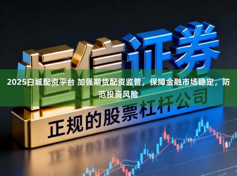 2025白城配资平台 加强期货配资监管，保障金融市场稳定，防范投资风险