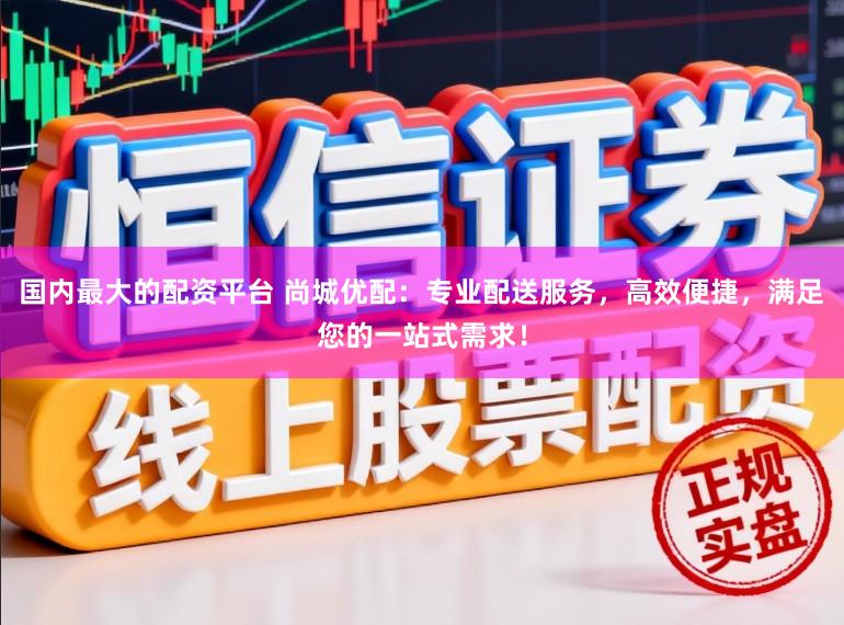 国内最大的配资平台 尚城优配：专业配送服务，高效便捷，满足您的一站式需求！