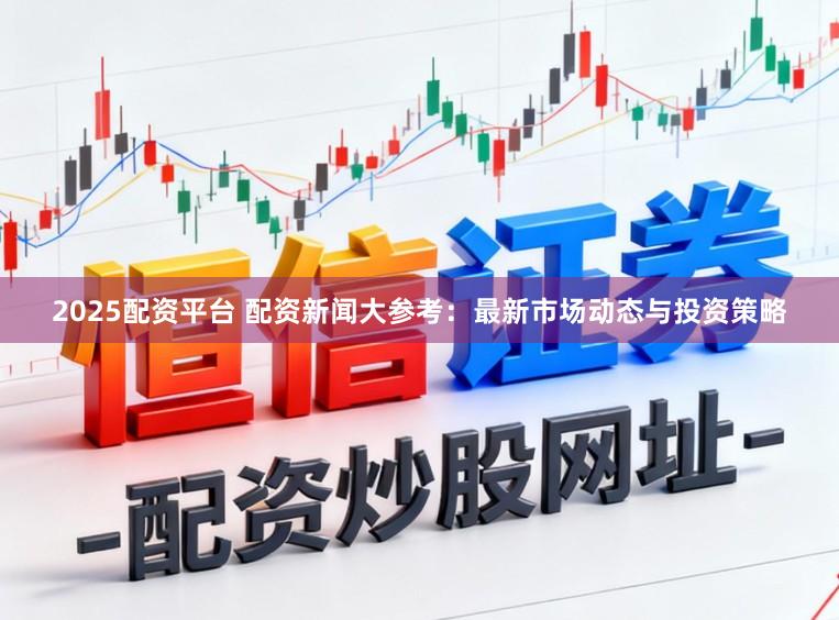 2025配资平台 配资新闻大参考：最新市场动态与投资策略