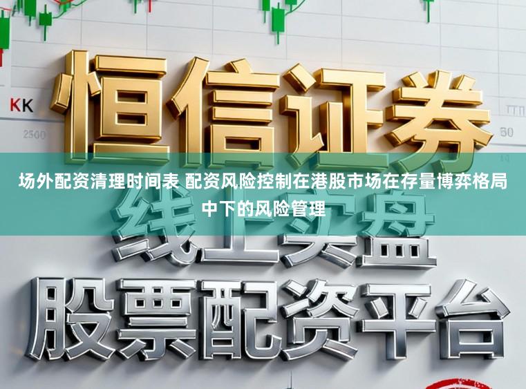场外配资清理时间表 配资风险控制在港股市场在存量博弈格局中下的风险管理
