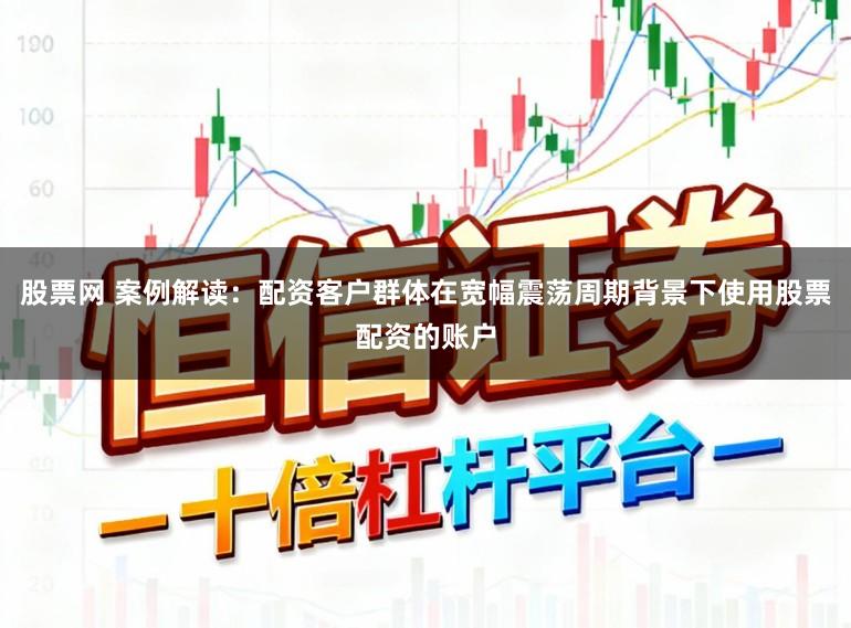 股票网 案例解读：配资客户群体在宽幅震荡周期背景下使用股票配资的账户