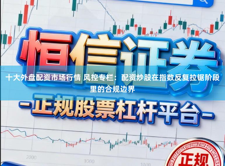 十大外盘配资市场行情 风控专栏：配资炒股在指数反复拉锯阶段里的合规边界